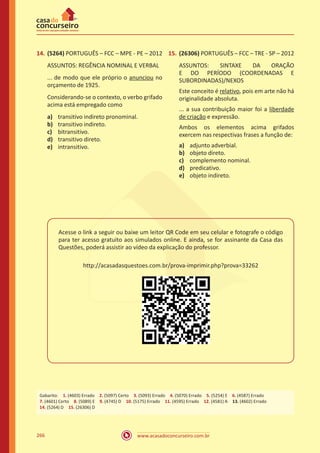 www.acasadoconcurseiro.com.br266
14.	(5264) PORTUGUÊS – FCC – MPE - PE – 2012
ASSUNTOS: REGÊNCIA NOMINAL E VERBAL
... de modo que ele próprio o anunciou no
orçamento de 1925.
Considerando-se o contexto, o verbo grifado
acima está empregado como
a)	 transitivo indireto pronominal.
b)	 transitivo indireto.
c)	 bitransitivo.
d)	 transitivo direto.
e)	 intransitivo.
15.	(26306) PORTUGUÊS – FCC – TRE - SP – 2012
ASSUNTOS: SINTAXE DA ORAÇÃO
E DO PERÍODO (COORDENADAS E
SUBORDINADAS)/NEXOS
Este conceito é relativo, pois em arte não há
originalidade absoluta.
... a sua contribuição maior foi a liberdade
de criação e expressão.
Ambos os elementos acima grifados
exercem nas respectivas frases a função de:
a)	 adjunto adverbial.
b)	 objeto direto.
c)	 complemento nominal.
d)	 predicativo.
e)	 objeto indireto.
Acesse o link a seguir ou baixe um leitor QR Code em seu celular e fotografe o código
para ter acesso gratuito aos simulados online. E ainda, se for assinante da Casa das
Questões, poderá assistir ao vídeo da explicação do professor.
http://acasadasquestoes.com.br/prova-imprimir.php?prova=33262
Gabarito: 1. (4603) Errado 2. (5097) Certo 3. (5093) Errado 4. (5070) Errado 5. (5254) E 6. (4587) Errado
7. (4601) Certo 8. (5089) E 9. (4745) D 10. (5175) Errado 11. (4595) Errado 12. (4581) A 13. (4602) Errado
14. (5264) D 15. (26306) D
 