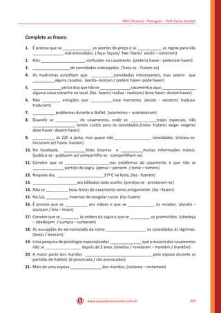 INSS (Técnico) – Português – Prof. Carlos Zambeli
www.acasadoconcurseiro.com.br 269
Complete as frases:
1.	 É preciso que se _____________ os acertos do preço e se ___________ as regras para não
______________ mal-entendidos. ( faça- façam/ fixe- fixem/ existir – existirem)
2.	 Não ____________________ confusões no casamento. (poderia haver - poderiam haver)
3.	 _________________de convidados indesejados. (Trata-se - Tratam-se)
4.	 As madrinhas acreditam que __________convidados interessantes, mas sabem que
__________alguns casados. (exista- existam / podem haver- pode haver)
5.	 _____________váriosdiasquenãose______________casamentosaqui;_______________
alguma coisa estranha no local. (faz- fazem/ realiza - realizam/ deve haver- devem haver)
6.	 Não ________ emoções que __________esse momento. (existe - existem/ traduza-
traduzam)
7.	 __________ problemas durante o Buffet. (aconteceu – aconteceram)
8.	 Quando se __________ de casamentos, onde se ____________trajes especiais, não
___________________ tantos custos para os convidados.(trata- tratam/ exige- exigem/
deve haver- devem haver)
9.	 __________ às 22h a janta, mas quase não_________________ convidados. (Iniciou-se-
Iniciaram-se/ havia- haviam)
10.	No Facebook, __________fotos bizarras e __________muitas informações inúteis.
(publica-se - publicam-se/ compartilha-se - compartilham-se)
11.	Convém que se ____________________nos problemas do casamento e que não se
______________ partido da sogra. (pense – pensem / tome – tomem)
12.	Naquele dia, _____________________37º C na festa. (fez - fizeram)
13.	____________________aos bêbados todo auxílio. (prestou-se - prestaram–se)
14.	Não se __________ boas festas de casamento como antigamente. (faz –fazem)
15.	No Sul, __________ invernos de congelar cusco. (faz-fazem)
16.	É preciso que se __________ aos vídeos e que se ____________ os recados. (assista –
assistam / leia – leiam)
17.	Convém que se ________ às ordens da sogra e que se _________ os prometidos. (obedeça
– obedeçam / cumpra – cumpram)
18.	As acusações do ex-namorado da noiva __________________ os convidados às lágrimas.
(levou / levaram)
19.	Uma pesquisa de psicólogos especializados ______________ que a maioria dos casamentos
não se ________________ depois de 2 anos. (revelou / revelaram – mantém / mantêm)
20.	A maior parte dos maridos ______________________________ pela esposa durante as
partidas de futebol. (é provocada / são provocados)
21.	Mais de uma esposa ______________ dos maridos. (reclama – reclamam)
 