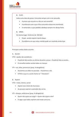 www.acasadoconcurseiro.com.br280
4.	 CUJO:
Indica uma ideia de posse. Concorda sempre com o ser possuído.
•• A prova cujo assunto eu não sei será amanhã!
•• A professora com cuja crítica concordo estava me orientando.
•• A namorada a cujos pedidos obedeço sempre me abraça forte.
5.	 ONDE:
Só retoma lugar. Sinônimo de EM QUE
•• O país aonde viajarei é perto daqui.
•• O problema em que estou metido pode ser resolvido ainda hoje.
Principais verbos deste assunto:
1.	 Assistir
VTD = ajudar, dar assistência:
•• O policial não assistiu as vítimas durante a prova = O policial não as assistiu...
•• O conselho tutelar assiste todas as crianças.
VTI = ver, olhar, presenciar (prep. A obrigatória):
•• Assistimos ao vídeo no youtube = Assistimos a ele.
•• O filme a que eu assisti chama-se “ Intocáveis”.
2.	 Aspirar
VTD = inalar, cheirar, sorver
•• Aspirei esse cheiro de churrasco.
•• As pessoas aspiram a poluição dos carros.
VTI = desejar, ambicionar (prep. A obrigatória):
•• Quem não aspira ao cargo? = Quem não aspira a ele?
•• A vaga a que todos aspiram está neste concurso.
 
