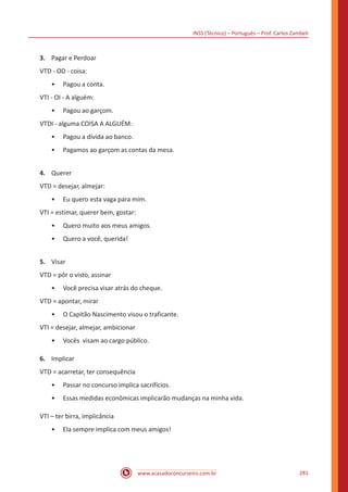 INSS (Técnico) – Português – Prof. Carlos Zambeli
www.acasadoconcurseiro.com.br 281
3.	 Pagar e Perdoar
VTD - OD - coisa:
•• Pagou a conta.
VTI - OI - A alguém:
•• Pagou ao garçom.
VTDI - alguma COISA A ALGUÉM:
•• Pagou a dívida ao banco.
•• Pagamos ao garçom as contas da mesa.
4.	 Querer
VTD = desejar, almejar:
•• Eu quero esta vaga para mim.
VTI = estimar, querer bem, gostar:
•• Quero muito aos meus amigos.
•• Quero a você, querida!
5.	 Visar
VTD = pôr o visto, assinar
•• Você precisa visar atrás do cheque.
VTD = apontar, mirar
•• O Capitão Nascimento visou o traficante.
VTI = desejar, almejar, ambicionar
•• Vocês visam ao cargo público.
6.	 Implicar
VTD = acarretar, ter consequência
•• Passar no concurso implica sacrifícios.
•• Essas medidas econômicas implicarão mudanças na minha vida.
VTI – ter birra, implicância
•• Ela sempre implica com meus amigos!
 