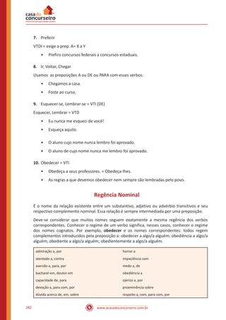 www.acasadoconcurseiro.com.br282
7.	 Preferir
VTDI = exige a prep. A= X a Y
•• Prefiro concursos federais a concursos estaduais.
8.	 Ir, Voltar, Chegar
Usamos as preposições A ou DE ou PARA com esses verbos.
•• Chegamos a casa.
•• Foste ao curso.
9.	 Esquecer-se, Lembrar-se = VTI (DE)
Esquecer, Lembrar = VTD
•• Eu nunca me esqueci de você!
•• Esqueça aquilo.
•• O aluno cujo nome nunca lembro foi aprovado.
•• O aluno de cujo nome nunca me lembro foi aprovado.
10.	Obedecer = VTI
•• Obedeça a seus professores. = Obedeça-lhes.
•• As regras a que devemos obedecer nem sempre são lembradas pelo povo.
Regência Nominal
É o nome da relação existente entre um substantivo, adjetivo ou advérbio transitivos e seu
respectivo complemento nominal. Essa relação é sempre intermediada por uma preposição.
Deve-se considerar que muitos nomes seguem exatamente a mesma regência dos verbos
correspondentes. Conhecer o regime de um verbo significa, nesses casos, conhecer o regime
dos nomes cognatos. Por exemplo, obedecer e os nomes correspondentes: todos regem
complementos introduzidos pela preposição a: obedecer a algo/a alguém; obediência a algo/a
alguém; obediente a algo/a alguém; obedientemente a algo/a alguém.
admiração a, por horror a
atentado a, contra impaciência com
aversão a, para, por medo a, de
bacharel em, doutor em obediência a
capacidade de, para ojeriza a, por
devoção a, para com, por proeminência sobre
dúvida acerca de, em, sobre respeito a, com, para com, por
 