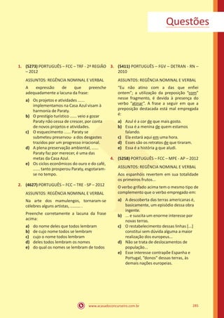 www.acasadoconcurseiro.com.br 285
1.	 (5273) PORTUGUÊS – FCC – TRF - 2ª REGIÃO
– 2012
ASSUNTOS: REGÊNCIA NOMINAL E VERBAL
A expressão de que preenche
adequadamente a lacuna da frase:
a)	 Os projetos e atividades ......
implementamos na Casa Azul visam à
harmonia de Paraty.
b)	 O prestígio turístico ...... veio a gozar
Paraty não cessa de crescer, por conta
de novos projetos e atividades.
c)	 O esquecimento ...... Paraty se
submeteu preservou- a dos desgastes
trazidos por um progresso irracional.
d)	 A plena preservação ambiental, ......
Paraty faz por merecer, é uma das
metas da Casa Azul.
e)	 Os ciclos econômicos do ouro e do café,
...... tanto prosperou Paraty, esgotaram-
se no tempo.
2.	 (4627) PORTUGUÊS – FCC – TRE - SP – 2012
ASSUNTOS: REGÊNCIA NOMINAL E VERBAL
Na arte dos mamulengos, tornaram-se
célebres alguns artistas, ......... .
Preenche corretamente a lacuna da frase
acima:
a)	 do nome deles que todos lembram
b)	 de cujo nome todos se lembram
c)	 cujo o nome todos lembram
d)	 deles todos lembram os nomes
e)	 do qual os nomes se lembram de todos
3.	 (5411) PORTUGUÊS – FGV – DETRAN - RN –
2010
ASSUNTOS: REGÊNCIA NOMINAL E VERBAL
“Eu não atino com a das que enfiei
ontem”; a utilização da preposição “com”
nesse fragmento, é devida à presença do
verbo “atinar”. A frase a seguir em que a
preposição destacada está mal empregada
é:
a)	 Azul é a cor de que mais gosto.
b)	 Essa é a menina de quem estamos
falando.
c)	 Ela estará aqui em uma hora.
d)	 Esses são os retratos de que tiraram.
e)	 Essa é a história a que aludi.
4.	 (5258) PORTUGUÊS – FCC – MPE - AP – 2012
ASSUNTOS: REGÊNCIA NOMINAL E VERBAL
Aos espanhóis revertem em sua totalidade
os primeiros frutos...
O verbo grifado acima tem o mesmo tipo de
complemento que o verbo empregado em:
a)	 A descoberta das terras americanas é,
basicamente, um episódio dessa obra
ingente.
b)	 ... e suscita um enorme interesse por
novas terras.
c)	 O restabelecimento dessas linhas [...]
constitui sem dúvida alguma a maior
realização dos europeus...
d)	 Não se trata de deslocamentos de
população...
e)	 Esse interesse contrapõe Espanha e
Portugal, “donos” dessas terras, às
demais nações europeias.
Questões
 