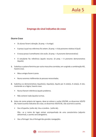 www.acasadoconcurseiro.com.br 291
Emprego do sinal indicativo de crase
Ocorre Crase
•• Os alunos foram à direção. (A prep. + A artigo)
•• A prova à qual nos referimos foi ontem. (A prep. + A do pronome relativo A Qual)
•• A nossa prova é semelhante à de vocês. (A prep. + A pronome demonstrativo)
•• O estudante fez referência àquele recurso. (A prep. + A pronome demonstrativo
Aquele).
1.	 Substitua a palavra feminina por outra masculina correlata; em surgindo a combinação AO,
haverá crase.
•• Meus amigos foram à praia.
•• Nunca seremos indiferentes às pessoas necessitadas.
2.	 Substitua os demonstrativos Aqueles(s), Aquela(s), Aquilo por A este(s), A esta(s), A isto;
mantendo-se a lógica, haverá crase.
•• Nunca fizeram referência àquele problema.
•• Não contarei nada àquelas turmas.
3.	 Antes de nome próprio de lugares, deve-se colocar o verbo VOLTAR; se dissermos VOLTO
DA, haverá acento indicativo de crase; se dissermos VOLTO DE, não ocorrerá o acento.
•• Vou à Espanha. (volto da). Vou a Londres. (volto de).
Obs.: se o nome do lugar estiver acompanhado de uma característica (adjunto
adnominal), o acento será obrigatório.
•• Vou a Portugal. Vou à Portugal das grandes navegações.
Aula 5
 