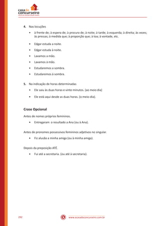www.acasadoconcurseiro.com.br292
4.	 Nas locuções
•• à frente de; à espera de; à procura de; à noite; à tarde; à esquerda; à direita; às vezes;
às pressas; à medida que; à proporção que; à toa; à vontade, etc.
•• Edgar estuda a noite.
•• Edgar estuda à noite.
•• Lavamos a mão.
•• Lavamos à mão.
•• Estudaremos a sombra.
•• Estudaremos à sombra.
5.	 Na indicação de horas determinadas
•• Ele saiu às duas horas e vinte minutos. (ao meio dia)
•• Ele está aqui desde as duas horas. (o meio-dia).
Crase Opcional
Antes de nomes próprios femininos.
•• Entregaram o resultado a Ana (ou à Ana).
Antes de pronomes possessivos femininos adjetivos no singular.
•• Fiz alusão a minha amiga (ou à minha amiga).
Depois da preposição ATÉ.
•• Fui até a secretaria. (ou até à secretaria).
 