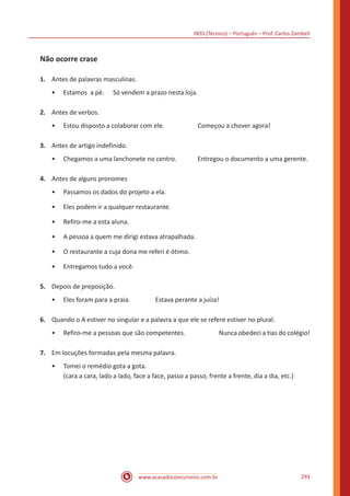 INSS (Técnico) – Português – Prof. Carlos Zambeli
www.acasadoconcurseiro.com.br 293
Não ocorre crase
1.	 Antes de palavras masculinas.
•• Estamos a pé.	 Só vendem a prazo nesta loja.
2.	 Antes de verbos.
•• Estou disposto a colaborar com ele.		 Começou a chover agora!
3.	 Antes de artigo indefinido.
•• Chegamos a uma lanchonete no centro.	 Entregou o documento a uma gerente.
4.	 Antes de alguns pronomes
•• Passamos os dados do projeto a ela.
•• Eles podem ir a qualquer restaurante.
•• Refiro-me a esta aluna.
•• A pessoa a quem me dirigi estava atrapalhada.
•• O restaurante a cuja dona me referi é ótimo.
•• Entregamos tudo a você.
5.	 Depois de preposição.
•• Eles foram para a praia.		 Estava perante a juíza!
6.	 Quando o A estiver no singular e a palavra a que ele se refere estiver no plural.
•• Refiro-me a pessoas que são competentes.		 Nunca obedeci a tias do colégio!
7.	 Em locuções formadas pela mesma palavra.
•• Tomei o remédio gota a gota.
(cara a cara, lado a lado, face a face, passo a passo, frente a frente, dia a dia, etc.)
 