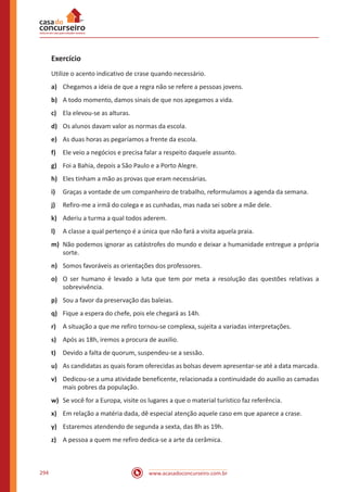 www.acasadoconcurseiro.com.br294
Exercício
Utilize o acento indicativo de crase quando necessário.
a)	 Chegamos a ideia de que a regra não se refere a pessoas jovens.
b)	 A todo momento, damos sinais de que nos apegamos a vida.
c)	 Ela elevou-se as alturas.
d)	 Os alunos davam valor as normas da escola.
e)	 As duas horas as pegaríamos a frente da escola.
f)	 Ele veio a negócios e precisa falar a respeito daquele assunto.
g)	 Foi a Bahia, depois a São Paulo e a Porto Alegre.
h)	 Eles tinham a mão as provas que eram necessárias.
i)	 Graças a vontade de um companheiro de trabalho, reformulamos a agenda da semana.
j)	 Refiro-me a irmã do colega e as cunhadas, mas nada sei sobre a mãe dele.
k)	 Aderiu a turma a qual todos aderem.
l)	 A classe a qual pertenço é a única que não fará a visita aquela praia.
m)	 Não podemos ignorar as catástrofes do mundo e deixar a humanidade entregue a própria
sorte.
n)	 Somos favoráveis as orientações dos professores.
o)	 O ser humano é levado a luta que tem por meta a resolução das questões relativas a
sobrevivência.
p)	 Sou a favor da preservação das baleias.
q)	 Fique a espera do chefe, pois ele chegará as 14h.
r)	 A situação a que me refiro tornou-se complexa, sujeita a variadas interpretações.
s)	 Após as 18h, iremos a procura de auxilio.
t)	 Devido a falta de quorum, suspendeu-se a sessão.
u)	 As candidatas as quais foram oferecidas as bolsas devem apresentar-se até a data marcada.
v)	 Dedicou-se a uma atividade beneficente, relacionada a continuidade do auxílio as camadas
mais pobres da população.
w)	 Se você for a Europa, visite os lugares a que o material turístico faz referência.
x)	 Em relação a matéria dada, dê especial atenção aquele caso em que aparece a crase.
y)	 Estaremos atendendo de segunda a sexta, das 8h as 19h.
z)	 A pessoa a quem me refiro dedica-se a arte da cerâmica.
 