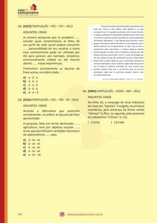 www.acasadoconcurseiro.com.br298
12.	(5223) PORTUGUÊS – FCC – TST – 2012
ASSUNTOS: CRASE
Já existem pesquisas que se propõem ......
estudar quais características as fotos de
um perfil de rede social podem transmitir
...... personalidade de seu usuário, e como
esse conhecimento pode ser utilizado por
ele para parecer, por exemplo, simpático,
emocionalmente estável ou até mesmo
aberto ...... novas experiências.
Preenchem corretamente as lacunas da
frase acima, na ordem dada:
a)	 a - à - a
b)	 à - à - a
c)	 a - a - à
d)	 à - à - à
e)	 à - a – à
13.	(5231) PORTUGUÊS – FCC – TRE - SP – 2012
ASSUNTOS: CRASE
Assinale a alternativa que preenche
corretamente, na ordem, as lacunas da frase
apresentada.
A pesquisa, feita em terras destinadas ......
agricultura, teve por objetivo estudar ......
áreas que permitissem condições favoráveis
de sobrevivência ...... aves.
a)	 à - às - as
b)	 à - as - as
c)	 à - as - às
d)	 a - as - as
e)	 a - às – às
14.	(5065) PORTUGUÊS – CESPE – MP – 2012
ASSUNTOS: CRASE
Na linha 10, o emprego do sinal indicativo
de crase em “àqueles” é exigido, na primeira
ocorrência, pela presença da forma verbal
“ofereço” (L.9) e, na segunda, pela presença
do substantivo “críticas” (L.12).
( ) Certo		 ( ) Errado
 