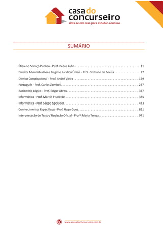 www.acasadoconcurseiro.com.br
SUMÁRIO
Ética no Serviço Público - Prof. Pedro Kuhn  . . . . . . . . . . . . . . . . . . . . . . . . . . . . . . . . . . . . . . . . . 11
Direito Administrativo e Regime Jurídico Único - Prof. Cristiano de Souza . . . . . . . . . . . . . . . . . 27
Direito Constitucional - Prof. André Vieira  . . . . . . . . . . . . . . . . . . . . . . . . . . . . . . . . . . . . . . . . . 159
Português - Prof. Carlos Zambeli . . . . . . . . . . . . . . . . . . . . . . . . . . . . . . . . . . . . . . . . . . . . . . . . . 237
Raciocínio Lógico - Prof. Edgar Abreu . . . . . . . . . . . . . . . . . . . . . . . . . . . . . . . . . . . . . . . . . . . . . 337
Informática - Prof. Márcio Hunecke . . . . . . . . . . . . . . . . . . . . . . . . . . . . . . . . . . . . . . . . . . . . . . . 385
Informática - Prof. Sérgio Spolador . . . . . . . . . . . . . . . . . . . . . . . . . . . . . . . . . . . . . . . . . . . . . . . 483
Conhecimentos Específicos - Prof. Hugo Goes . . . . . . . . . . . . . . . . . . . . . . . . . . . . . . . . . . . . . . 621
Interpretação de Texto / Redação Oficial - Profª Maria Tereza . . . . . . . . . . . . . . . . . . . . . . . . . 971
 