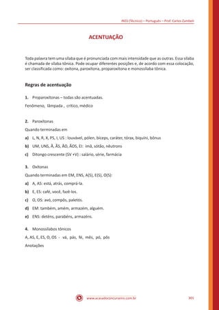 INSS (Técnico) – Português – Prof. Carlos Zambeli
www.acasadoconcurseiro.com.br 301
ACENTUAÇÃO
Toda palavra tem uma sílaba que é pronunciada com mais intensidade que as outras. Essa sílaba
é chamada de sílaba tônica. Pode ocupar diferentes posições e, de acordo com essa colocação,
ser classificada como: oxítona, paroxítona, proparoxítona e monossílaba tônica.
Regras de acentuação
1.	 Proparoxítonas – todas são acentuadas.
Fenômeno, lâmpada , crítico, médico
2.	 Paroxítonas
Quando terminadas em
a)	 L, N, R, X, PS, I, US : louvável, pólen, bíceps, caráter, tórax, biquíni, bônus
b)	 UM, UNS, Ã, ÃS, ÃO, ÃOS, EI: ímã, sótão, nêutrons  
c)	 Ditongo crescente (SV +V) : salário, série, farmácia
3.	 Oxítonas
Quando terminadas em EM, ENS, A(S), E(S), O(S):
a)	 A, AS: está, atrás, comprá-la.  
b)	 E, ES: café, você, fazê-los.
c)	 O, OS: avó, compôs, paletós.
d)	 EM: também, amém, armazém, alguém.  
e)	 ENS: deténs, parabéns, armazéns.   
4.	 Monossílabos tônicos
A, AS, E, ES, O, OS - vá, pás, fé, mês, pó, pôs
Anotações
 