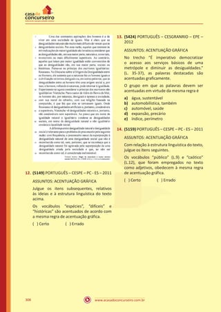 www.acasadoconcurseiro.com.br308
12.	(5149) PORTUGUÊS – CESPE – PC - ES – 2011
ASSUNTOS: ACENTUAÇÃO GRÁFICA
Julgue os itens subsequentes, relativos
às ideias e à estrutura linguística do texto
acima.
Os vocábulos “espécies”, “difíceis” e
“históricas” são acentuados de acordo com
a mesma regra de acentuação gráfica.
( ) Certo		 ( ) Errado
13.	(5424) PORTUGUÊS – CESGRANRIO – EPE –
2012
ASSUNTOS: ACENTUAÇÃO GRÁFICA
No trecho “É imperativo democratizar
o acesso aos serviços básicos de uma
metrópole e diminuir as desigualdades.”
(L. 35-37), as palavras destacadas são
acentuadas graficamente.
O grupo em que as palavras devem ser
acentuadas em virtude da mesma regra é
a)	 água, sustentável
b)	 automobilística, também
c)	 automóvel, saúde
d)	 expansão, precário
e)	 índice, perímetro
14.	(5159) PORTUGUÊS – CESPE – PC - ES – 2011
ASSUNTOS: ACENTUAÇÃO GRÁFICA
Com relação à estrutura linguística do texto,
julgue os itens seguintes.
Os vocábulos “público” (L.9) e “caótico”
(L.12), que foram empregados no texto
como adjetivos, obedecem à mesma regra
de acentuação gráfica.
( ) Certo		 ( ) Errado
 