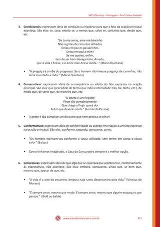 INSS (Técnico) – Português – Prof. Carlos Zambeli
www.acasadoconcurseiro.com.br 313
3.	Condicionais: expressam ideia de condição ou hipótese para que o fato da oração principal
aconteça. São elas: se, caso, exceto se, a menos que, salvo se, contanto que, desde que,
etc.
“Se tu me amas, ama-me baixinho
Não o grites de cima dos telhados
Deixa em paz os passarinhos
Deixa em paz a mim!
Se me queres, enfim,
tem de ser bem devagarinho, Amada,
que a vida é breve, e o amor mais breve ainda...” (Mario Quintana)
•• “A preguiça é a mãe do progresso. Se o homem não tivesse preguiça de caminhar, não
teria inventado a roda..” (Mario Quintana)
4.	Consecutivas: expressam ideia de consequência ou efeito do fato expresso na oração
principal. São elas: que (precedido de termo que indica intensidade: tão, tal, tanto, etc.), de
modo que, de sorte que, de maneira que, etc.
“O poeta é um fingidor.
Finge tão completamente
Que chega a fingir que é dor
A dor que deveras sente.” (Fernando Pessoa)
•• A gente é tão cúmplice um do outro que nem precisa se olhar!
5.	Conformativas: expressam ideia de conformidade ou acordo em relação a um fato expresso
na oração principal. São elas: conforme, segundo, consoante, como.
•• “Os homens estimam-vos conforme a vossa utilidade, sem terem em conta o vosso
valor” (Balzac)
•• Como tínhamos imaginado, a Casa do Concurseiro sempre é a melhor opção.
6.	Concessivas: expressam ideia de que algo que se esperava que acontecesse, contrariamente
às expectativas, não acontece. São elas: embora, conquanto, ainda que, se bem que,
mesmo que, apesar de que, etc.
•• “A vida é a arte do encontro, embora haja tanto desencontro pela vida.” (Vinicius de
Moraes)
•• “É sempre amor, mesmo que mude. É sempre amor, mesmo que alguém esqueça o que
passou.” (Bidê ou balde)
 