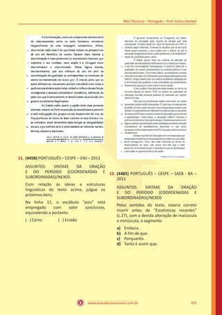 www.acasadoconcurseiro.com.br
INSS (Técnico) – Português – Prof. Carlos Zambeli
321
11.	(4458) PORTUGUÊS – CESPE – CNJ – 2013
ASSUNTOS: SINTAXE DA ORAÇÃO
E DO PERÍODO (COORDENADAS E
SUBORDINADAS)/NEXOS
Com relação às ideias e estruturas
linguísticas do texto acima, julgue os
próximos itens.
Na linha 11, o vocábulo “pois” está
empregado com valor conclusivo,
equivalendo a portanto.
( ) Certo		 ( ) Errado
12.	(4485) PORTUGUÊS – CESPE – SAEB - BA –
2011
ASSUNTOS: SINTAXE DA ORAÇÃO
E DO PERÍODO (COORDENADAS E
SUBORDINADAS)/NEXOS
Pelos sentidos do texto, estaria correto
inserir antes de “Estatísticas recentes”
(L.27), com a devida alteração de maiúscula
e minúscula, o segmento
a)	 Embora.
b)	 A fim de que.
c)	 Porquanto.
d)	 Tanto é assim que.
 