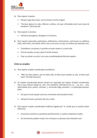 www.acasadoconcurseiro.com.br326
4.	 Para separar o aposto.
•• Sempre segui duas dicas: sorria sempre e tenha amigos!
•• “Há duas épocas na vida, infância e velhice, em que a felicidade está numa caixa de
bombons.” (Drummond)
5.	 Para separar o vocativo.
•• Senhores passageiros, desliguem os celulares.
6.	 Para separar expressões explicativas, retificativas, continuativas, conclusivas ou enfáticas
(aliás, além disso, com efeito, enfim, isto é, em suma, ou seja, ou melhor, por exemplo, etc).
•• O problema, me parece, é quando um quer revelar e o outro não.
•• Preciso estudar, ou seja, adeus final de semana.
•• Falar ao celular na aula é, em suma, manifestação de falta de respeito.
Entre as orações
1.	 Para separar orações coordenadas assindéticas.
•• ”Não me falta cadeira, não me falta sofá, só falta você sentada na sala, só falta você
estar.” (Arnaldo Antunes)
2.	 As orações coordenadas devem sempre ser separadas por vírgula. Orações coordenadas
são as que indicam adição (e, nem, mas também), alternância (ou, ou ... ou, ora ... ora),
adversidade (mas, porém, contudo...), conclusão (logo, portanto...) e explicação (porque,
pois).
•• Ela queria muito aquele concurso, entretanto não estudava muito.
•• Sempre fui assim, portanto não vou mudar.
3.	 Para separar orações coordenadas sindéticas ligadas por “e”, desde que os sujeitos sejam
diferentes.
•• As pessoas assistiam ao protestos pacificamente, e a polícia respeitava a todos.
•• Os sentimentos podem mudar com o tempo e as pessoas não entendem isso!
 