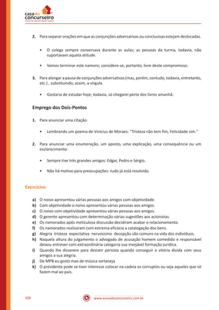 www.acasadoconcurseiro.com.br328
2.	 Para separar orações em que as conjunções adversativas ou conclusivas estejam deslocadas.
•• O colega sempre conversava durante as aulas; as pessoas da turma, todavia, não
suportavam aquela atitude.
•• Vamos terminar este namoro; considere-se, portanto, livre deste compromisso.
3.	 Para alongar a pausa de conjunções adversativas (mas, porém, contudo, todavia, entretanto,
etc.) , substituindo, assim, a vírgula.
•• Gostaria de estudar hoje; todavia, só chegarei perto dos livros amanhã.
Emprego dos Dois-Pontos
1.	 Para anunciar uma citação.
•• Lembrando um poema de Vinícius de Moraes: "Tristeza não tem fim, Felicidade sim."
2.	 Para anunciar uma enumeração, um aposto, uma explicação, uma consequência ou um
esclarecimento.
•• Sempre tive três grandes amigos: Edgar, Pedro e Sérgio.
•• Não há motivo para preocupações: tudo já está resolvido.
Exercícios
a)	 O noivo apresentou várias pessoas aos amigos com objetividade.
b)	 Com objetividade o noivo apresentou várias pessoas aos amigos.
c)	 O noivo com objetividade apresentou várias pessoas aos amigos.
d)	 O gerente apresentou com determinação várias sugestões aos acionistas.
e)	 Os namorados após meticulosa discussão decidiram acabar o relacionamento.
f)	 Os namorados realizaram com extrema eficácia a catalogação dos bens.
g)	 Alegria tristeza expectativa nervosismo decepção são comuns na vida dos indivíduos.
h)	 Naquela altura do julgamento o advogado de acusação homem comedido e responsável
deixou entrever com extraordinária categoria sua invejável formação jurídica.
i)	 Quando lhe disserem para desistir persista quando conseguir a vitória divida com seus
amigos a sua alegria.
j)	 De MPB eu gosto mas de música sertaneja
k)	 O presidente pode se tiver interesse colocar na cadeia os corruptos ou seja aqueles que só
fazem mal ao país.
 