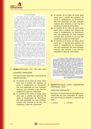 www.acasadoconcurseiro.com.br332
2.	 (5284) PORTUGUÊS – FCC – TCE - AM – 2012
ASSUNTOS: PONTUAÇÃO
Está plenamente adequada a pontuação do
seguinte período:
a)	 O cronista, já no início do texto, deixa
claro que o sentido das palavras, tal
como o estabelecem os dicionários,
não vem explorado em suas múltiplas
nuances, que somente o uso vivo dos
vocábulos é capaz de contemplar.
b)	 O cronista já no início do texto, deixa
claro que, o sentido das palavras, tal
como o estabelecem os dicionários,
não vem explorado em suas múltiplas
nuances que somente o uso vivo, dos
vocábulos, é capaz de contemplar.
c)	 O cronista, já no início do texto deixa
claro, que o sentido das palavras, tal
como o estabelecem os dicionários,
não vem explorado em suas múltiplas
nuances que, somente, o uso vivo dos
vocábulos é capaz de contemplar.
d)	 O cronista já no início do texto deixa
claro, que o sentido das palavras tal
como o estabelecem, os dicionários,
não vem explorado em suas múltiplas
nuances que, somente o uso vivo dos
vocábulos, é capaz de contemplar.
e)	 O cronista já no início, do texto, deixa
claro, que o sentido das palavras tal
como o estabelecem os dicionários,
não vem explorado, em suas múltiplas
nuances, que somente o uso vivo dos
vocábulos é capaz de contemplar.
3.	 (5112) PORTUGUÊS – CESPE – CÂMARA DOS
DEPUTADOS – 2012
ASSUNTOS: PONTUAÇÃO
Na linha 4, o sinal de dois-pontos poderia ser
substituído por pois, precedido de vírgula,
sem que houvesse prejuízo à coerência do
texto.
( ) Certo		 ( ) Errado
 