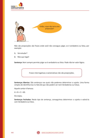www.acasadoconcurseiro.com.br342
Não são proposições são frases onde você não consegue julgar, se é verdadeira ou falsa, por
exemplo:
1.	 Vai estudar?
2.	 Mas que legal!
Sentença: Nem sempre permite julgar se é verdadeiro ou falso. Pode não ter valor lógico.
Frases interrogativas e exclamativas não são proposições.
Sentenças Abertas: São sentenças nas quais não podemos determinar o sujeito. Uma forma
simples de identificá-las é o fato de que não podem ser nem Verdadeiras ou Falsas.
Aquele cantor é famoso.
A + B + C = 60.
Ela viajou.
Sentenças Fechadas: Neste tipo de sentença, conseguimos determinar o sujeito e valorá-la
com Verdadeiro ou Falso.
Então, o que não seria uma
preposição?
 