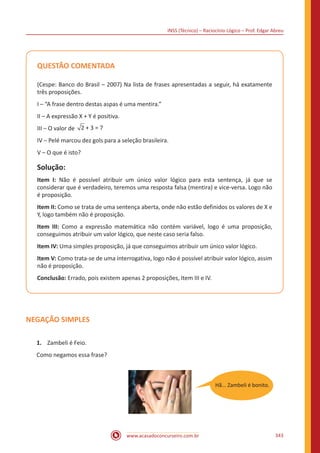 INSS (Técnico) – Raciocínio Lógico – Prof. Edgar Abreu
www.acasadoconcurseiro.com.br 343
QUESTÃO COMENTADA
(Cespe: Banco do Brasil – 2007) Na lista de frases apresentadas a seguir, há exatamente
três proposições.
I – “A frase dentro destas aspas é uma mentira.”
II – A expressão X + Y é positiva.
III – O valor de 2 + 3 = 7
IV – Pelé marcou dez gols para a seleção brasileira.
V – O que é isto?
Solução:
Item I: Não é possível atribuir um único valor lógico para esta sentença, já que se
considerar que é verdadeiro, teremos uma resposta falsa (mentira) e vice-versa. Logo não
é proposição.
Item II: Como se trata de uma sentença aberta, onde não estão definidos os valores de X e
Y, logo também não é proposição.
Item III: Como a expressão matemática não contém variável, logo é uma proposição,
conseguimos atribuir um valor lógico, que neste caso seria falso.
Item IV: Uma simples proposição, já que conseguimos atribuir um único valor lógico.
Item V: Como trata-se de uma interrogativa, logo não é possível atribuir valor lógico, assim
não é proposição.
Conclusão: Errado, pois existem apenas 2 proposições, Item III e IV.
NEGAÇÃO SIMPLES
1.	 Zambeli é Feio.
Como negamos essa frase?
Hã... Zambeli é bonito.
 