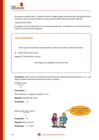 www.acasadoconcurseiro.com.br344
Para quem, também disse: “Zambeli é bonito”, errou. Negar uma proposição não significa dizer
o oposto, mas sim escrever todos os casos possíveis diferentes do que está sugerido.
“Zambeli NÃO é feio.”
A negação de uma proposição é uma nova proposição que é verdadeira se a primeira for falsa e
é falsa se a primeira for verdadeira
PARA GABARITAR
Para negar uma sentença acrescentamos o não, sem mudar a estrutura da frase.
2.	 André Vieira não é Louco.
Negação: “André Vieira é Louco.”
Para negar uma negação excluímos o não
Simbologia: Assim como na matemática representamos valores desconhecidos por x, y, z... Na
lógica também simbolizamos frases por letras. Exemplo:
Zambeli é Feio.
	 Z
Proposição: Z
Para simbolizar a negação usaremos ~ ou ¬.
Negação: Zambeli não é feio.
Simbologia: � Z.
André Vieira não é louco.
		 Z
Proposição: � A
Negação: Aline é Louco.
Simbologia: � ( � A)= A
�
Isso mesmo, negação
de uma negação é uma
afirmação!
�
 