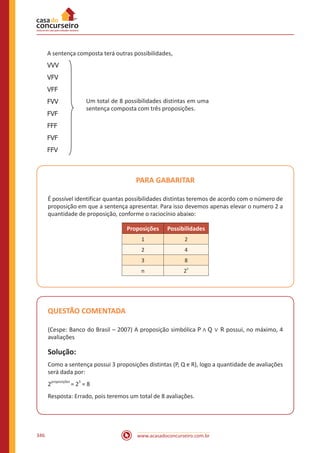 www.acasadoconcurseiro.com.br346
A sentença composta terá outras possibilidades,
VVV
VFV
VFF
FVV
FVF
FFF
FVF
FFV
PARA GABARITAR
É possível identificar quantas possibilidades distintas teremos de acordo com o número de
proposição em que a sentença apresentar. Para isso devemos apenas elevar o numero 2 a
quantidade de proposição, conforme o raciocínio abaixo:
Proposições Possibilidades
1 2
2 4
3 8
n 2
n
QUESTÃO COMENTADA
(Cespe: Banco do Brasil – 2007) A proposição simbólica P ∧ Q ∨ R possui, no máximo, 4
avaliações
Solução:
Como a sentença possui 3 proposições distintas (P, Q e R), logo a quantidade de avaliações
será dada por:
2proposições
= 2
3
= 8
Resposta: Errado, pois teremos um total de 8 avaliações.
Um total de 8 possibilidades distintas em
uma sentença com três proposições.Um total de 8 possibilidades distintas em uma
sentença composta com três proposições.
 