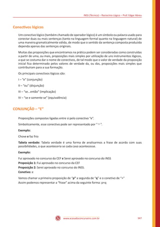 INSS (Técnico) – Raciocínio Lógico – Prof. Edgar Abreu
www.acasadoconcurseiro.com.br 347
Conectivos lógicos
Um conectivo lógico (também chamado de operador lógico) é um símbolo ou palavra usado para
conectar duas ou mais sentenças (tanto na linguagem formal quanto na linguagem natural) de
uma maneira gramaticalmente válida, de modo que o sentido da sentença composta produzida
dependa apenas das sentenças originais.
Muitas das proposições que encontramos na prática podem ser consideradas como construídas
a partir de uma, ou mais, proposições mais simples por utilização de uns instrumentos lógicos,
a que se costuma dar o nome de conectivos, de tal modo que o valor de verdade da proposição
inicial fica determinado pelos valores de verdade da, ou das, proposições mais simples que
contribuíram para a sua formação.
Os principais conectivos lógicos são:
I – “e” (conjunção)
II – “ou” (disjunção)
III – “se...então” (implicação)
IV – “se e somente se” (equivalência)
CONJUNÇÃO – “E”
Proposições compostas ligadas entre si pelo conectivo “e”.
Simbolicamente, esse conectivo pode ser representado por “ ∧ ”.
Exemplo:
Chove e faz frio
Tabela verdade: Tabela verdade é uma forma de analisarmos a frase de acordo com suas
possibilidades, o que aconteceria se cada caso acontecesse.
Exemplo:
Fui aprovado no concurso da CEF e Serei aprovado no concurso do INSS
Proposição 1: Fui aprovado no concurso da CEF
Proposição 2: Serei aprovado no concurso do INSS.
Conetivo: e
Vamos chamar a primeira proposição de “p” a segunda de “q” e o conetivo de “^”
Assim podemos representar a “frase” acima da seguinte forma: p^q
 