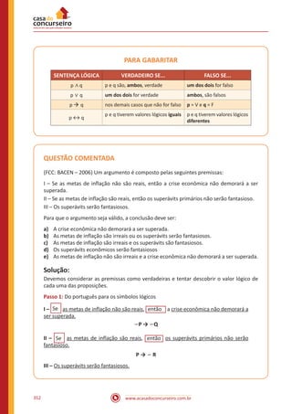 www.acasadoconcurseiro.com.br352
PARA GABARITAR
SENTENÇA LÓGICA VERDADEIRO SE... FALSO SE...
p ∧ q p e q são, ambos, verdade um dos dois for falso
p ∨ q um dos dois for verdade ambos, são falsos
p  q nos demais casos que não for falso p = V e q = F
p ↔ q
p e q tiverem valores lógicos iguais p e q tiverem valores lógicos
diferentes
QUESTÃO COMENTADA
(FCC: BACEN – 2006) Um argumento é composto pelas seguintes premissas:
I – Se as metas de inflação não são reais, então a crise econômica não demorará a ser
superada.
II – Se as metas de inflação são reais, então os superávits primários não serão fantasioso.
III – Os superávits serão fantasiosos.
Para que o argumento seja válido, a conclusão deve ser:
a)	 A crise econômica não demorará a ser superada.
b)	 As metas de inflação são irreais ou os superávits serão fantasiosos.
c)	 As metas de inflação são irreais e os superávits são fantasiosos.
d)	 Os superávits econômicos serão fantasiosos
e)	 As metas de inflação não são irreais e a crise econômica não demorará a ser superada.
Solução:
Devemos considerar as premissas como verdadeiras e tentar descobrir o valor lógico de
cada uma das proposições.
Passo 1: Do português para os símbolos lógicos
I – Se as metas de inflação não são reais, eentão a crise econômica não demorará a
ser superada.
∽P → ∽Q
II – Se as metas de inflação são reais, eentão os superávits primários não serão
fantasioso.
P → ∽ R
III – Os superávits serão fantasiosos.
 