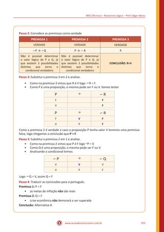 INSS (Técnico) – Raciocínio Lógico – Prof. Edgar Abreu
www.acasadoconcurseiro.com.br 353
Passo 2: Considere as premissas como verdade
PREMISSA 1 PREMISSA 2 PREMISSA 3
VERDADE VERDADE VERDADE
∽P → ∽Q P → ∽ R R
Não é possível determinar
o valor lógico de P e Q, já
que existem 3 possibilidades
distintas que torna o
condicional verdadeiro
Não é possível determinar
o valor lógico de P e Q, já
que existem 3 possibilidades
distintas que torna o
condicional verdadeiro
CONCLUSÃO: R=V
Passo 3: Substitui a premissa 3 em 2 e analise.
•• Como na premissa 3 vimos que R é V logo ∽R = F.
•• Como P é uma proposição, o mesmo pode ser F ou V. Vamos testar
P → ∽ R
F F
V F
P → ∽ R
F V F
V F F
Como a premissa 2 é verdade e caso a proposição P tenha valor V teremos uma premissa
falsa, logo chegamos a conclusão que P = F.
Passo 3: Substitui a premissa 2 em 1 e analise.
•• Como na premissa 2 vimos que P é F logo ~P = V.
•• Como Q é uma proposição, o mesmo pode ser F ou V.
•• Analisando o condicional temos:
∽ P → ∽ Q
V V V
V F F
Logo ∽Q = V, assim Q = F
Passo 4: Traduzir as conclusões para o português.
Premissa 1: P = F
•• as metas de inflação não são reais
Premissa 2: Q = F
•• crise econômica não demorará a ser superada
Conclusão: Alternativa A
 