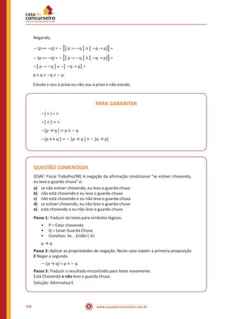 www.acasadoconcurseiro.com.br358
Negando,
∽ (p ↔ ∽q) = ∽ �� p → ∽q ] ∧ � ∽q → p]� =
∽ (p ↔ ∽q) = ∽ �� p → ∽q ] ∧ � ∽q → p]� =
∽� p → ∽q ] v ∽� ∽q → p] =
p ∧ q ∨ ∽q ∧ ∽ p.
Estudo e vou à praia ou não vou à praia e não estudo.
PARA GABARITAR
∽[ ∨ ] = ∧
∽[ ∧ ] = ∨
∽[p → q ] = p ∧ ∽ q
∽[p ↔ q ] = ∽ [p → q ] ∧ ∽ [q → p]
QUESTÃO COMENTADA
(ESAF: Fiscal Trabalho/98) A negação da afirmação condicional “se estiver chovendo,
eu levo o guarda-chuva” é:
a)	 se não estiver chovendo, eu levo o guarda-chuva
b)	 não está chovendo e eu levo o guarda-chuva
c)	 não está chovendo e eu não levo o guarda-chuva
d)	 se estiver chovendo, eu não levo o guarda-chuva
e)	 está chovendo e eu não levo o guarda-chuva
Passo 1: Traduzir do texto para símbolos lógicos.
•• P = Estar chovendo
•• Q = Levar Guarda Chuva
•• Conetivo: Se... Então (→)
p → q
Passo 2: Aplicar as propriedades de negação. Neste caso repetir a primeira proposição
E Negar a segunda.
∽ (p → q) = p ∧ ∽ q
Passo 3: Traduzir o resultado encontrado para texto novamente.
Está Chovendo e não levo o guarda chuva.
Solução: Alternativa E
 