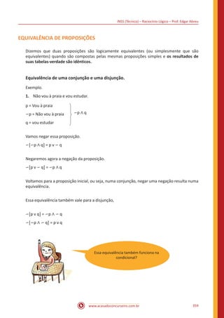 INSS (Técnico) – Raciocínio Lógico – Prof. Edgar Abreu
www.acasadoconcurseiro.com.br 359
EQUIVALÊNCIA DE PROPOSIÇÕES
Dizemos que duas proposições são logicamente equivalentes (ou simplesmente que são
equivalentes) quando são compostas pelas mesmas proposições simples e os resultados de
suas tabelas-verdade são idênticos.
Equivalência de uma conjunção e uma disjunção.
Exemplo.
1.	 Não vou à praia e vou estudar.
p = Vou à praia
∽p = Não vou à praia
q = vou estudar
∽p ∧ q
Vamos negar essa proposição.
∽[∽p ∧ q] = p v ∽ q
Negaremos agora a negação da proposição.
∽[p v ∽ q] = ∽p ∧ q
Voltamos para a proposição inicial, ou seja, numa conjunção, negar uma negação resulta numa
equivalência.
Essa equivalência também vale para a disjunção,
∽[p v q] = ∽p ∧ ∽ q
∽[∽p ∧ ∽ q] = p v q
Essa equivalência também funciona na
condicional?
 