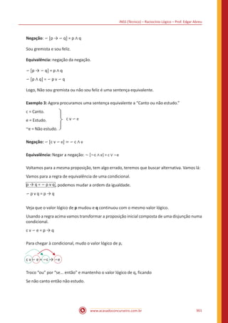 INSS (Técnico) – Raciocínio Lógico – Prof. Edgar Abreu
www.acasadoconcurseiro.com.br 361
Negação: ∽ [p → ∽ q] = p ∧ q
Sou gremista e sou feliz.
Equivalência: negação da negação.
∽ [p → ∽ q] = p ∧ q
∽ [p ∧ q] = ∽ p v ∽ q
Logo, Não sou gremista ou não sou feliz é uma sentença equivalente.
Exemplo 3: Agora procuramos uma sentença equivalente a “Canto ou não estudo.”
c = Canto.
e = Estudo.
~e = Não estudo.
c v ∽ e
Negação: ∽ [c v ∽ e] = ∽ c ∧ e
Equivalência: Negar a negação: ~ [~c ∧ e] = c ∨ ~e
Voltamos para a mesma proposição, tem algo errado, teremos que buscar alternativa. Vamos lá:
Vamos para a regra de equivalência de uma condicional.
p → q = ∽ p v q , podemos mudar a ordem da igualdade.
∽ p v q = p → q
Veja que o valor lógico de p mudou e q continuou com o mesmo valor lógico.
Usando a regra acima vamos transformar a proposição inicial composta de uma disjunção numa
condicional.
c v ∽ e = p → q
Para chegar à condicional, mudo o valor lógico de p,
c v ∽ e = ∽c → ∽e
Troco “ou” por “se... então” e mantenho o valor lógico de q, ficando
Se não canto então não estudo.
 