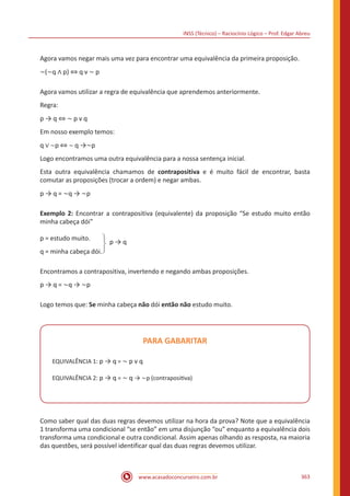 INSS (Técnico) – Raciocínio Lógico – Prof. Edgar Abreu
www.acasadoconcurseiro.com.br 363
Agora vamos negar mais uma vez para encontrar uma equivalência da primeira proposição.
~(~q ∧ p) ⇔ q v ~ p
Agora vamos utilizar a regra de equivalência que aprendemos anteriormente.
Regra:
p → q ⇔ ~ p v q
Em nosso exemplo temos:
q ∨ ~p ⇔ ~ q →~p
Logo encontramos uma outra equivalência para a nossa sentença inicial.
Esta outra equivalência chamamos de contrapositiva e é muito fácil de encontrar, basta
comutar as proposições (trocar a ordem) e negar ambas.
p → q = ~q → ~p
Exemplo 2: Encontrar a contrapositiva (equivalente) da proposição “Se estudo muito então
minha cabeça dói”
p = estudo muito.
q = minha cabeça dói.
p → q
Encontramos a contrapositiva, invertendo e negando ambas proposições.
p → q = ~q → ~p
Logo temos que: Se minha cabeça não dói então não estudo muito.
PARA GABARITAR
EQUIVALÊNCIA 1: p → q = ~ p v q
EQUIVALÊNCIA 2: p → q = ~ q → ~p (contrapositiva)
Como saber qual das duas regras devemos utilizar na hora da prova? Note que a equivalência
1 transforma uma condicional “se então” em uma disjunção “ou” enquanto a equivalência dois
transforma uma condicional e outra condicional. Assim apenas olhando as resposta, na maioria
das questões, será possível identificar qual das duas regras devemos utilizar.
 