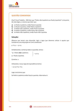 www.acasadoconcurseiro.com.br364
QUESTÃO COMENTADA
(Esaf: Fiscal Trabalho – 98) Dizer que “Pedro não é pedreiro ou Paulo é paulista” é, do ponto
de vista lógico, o mesmo que dizer que:
a)	 se Pedro é pedreiro, então Paulo é paulista
b)	 se Paulo é paulista, então Pedro é pedreiro
c)	 se Pedro não é pedreiro, então Paulo é paulista
d)	 se Pedro é pedreiro, então Paulo não é paulista
e)	 se Pedro não é pedreiro, então Paulo não é paulista
Solução:
Observe que temos uma disjunção, logo a regra que devemos utilizar é aquela que
transforma uma disjunção em uma condicional.
p → q = ~ p v q
Simbolizando a sentença dada na questão, temos:
~p = Pedro não é pedreiro.
q = Paulo é paulista.
~ p v q
Conetivo: v
Utilizando a nossa regra de equivalência temos:
~ p v q ⇔ p → q
Logo concluímos que:
Se Pedro é pedreiro então Paulo é paulista. Alternativa A.
 