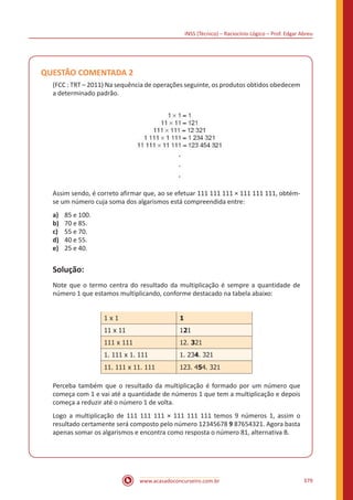 INSS (Técnico) – Raciocínio Lógico – Prof. Edgar Abreu
www.acasadoconcurseiro.com.br 379
QUESTÃO COMENTADA 2
(FCC : TRT – 2011) Na sequência de operações seguinte, os produtos obtidos obedecem
a determinado padrão.
Assim sendo, é correto afirmar que, ao se efetuar 111 111 111 × 111 111 111, obtém-
se um número cuja soma dos algarismos está compreendida entre:
a)	 85 e 100.
b)	 70 e 85.
c)	 55 e 70.
d)	 40 e 55.
e)	 25 e 40.
Solução:
Note que o termo centra do resultado da multiplicação é sempre a quantidade de
número 1 que estamos multiplicando, conforme destacado na tabela abaixo:
1 x 1 1
11 x 11 121
111 x 111 12. 321
1. 111 x 1. 111 1. 234. 321
11. 111 x 11. 111 123. 454. 321
Perceba também que o resultado da multiplicação é formado por um número que
começa com 1 e vai até a quantidade de números 1 que tem a multiplicação e depois
começa a reduzir até o número 1 de volta.
Logo a multiplicação de 111 111 111 × 111 111 111 temos 9 números 1, assim o
resultado certamente será composto pelo número 12345678 9 87654321. Agora basta
apenas somar os algarismos e encontra como resposta o número 81, alternativa B.
 