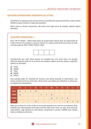 INSS (Técnico) – Raciocínio Lógico – Prof. Edgar Abreu
www.acasadoconcurseiro.com.br 381
QUESTÕES ENVOLVENDO SEQUÊNCIA DE LETRAS
Semelhante as sequencias de números temos as questões de sequencia de letras, onde a ordem
alfabética quase sempre é a lógica das questões.
Assim como as demais sequencias, não existe uma regra única de solução, vejamos alguns
exemplos:
QUESTÃO COMENTADA 1
(FCC: TRF 4ª Região – 2010) Cada célula do quadriculado abaixo deve ser preenchida de
modo a formar uma palavra e, para tal, devem ser usadas exatamente duas letras de cada
uma das palavras: RIJO, TREM, PUMA e LOAS.
Considerando que cada célula deverá ser ocupada por uma única letra, em posição
diferente daquela onde ela se encontra nas palavras dadas, qual das palavras seguintes
poderá ser formada?
a)	 PURA.
b)	 AMOR.
c)	 TOLA.
d)	 ROMA.
e)	 MOLA.
Esta questão pode ser resolvida de maneira mais direta testando as alternativas, mas
vamos resolver de forma construtiva. Vamos fazer uma tabela para identificar as letras que
se repetem em cada palavra
R I J O T E M P U A L S
RIJO X X X X
TREM X X X X
PUMA X X X X
LAOS X X X X
Note que as letras R, O, M e A são as únicas que aparecem em mais de uma palavra. Note
também que selecionando estas letras teremos dois X por linha, ou seja, duas letras de
cada palavra. Logo olhando as alternativas, certamente a correta é AMOR, pois satisfaz
todas as hipóteses anteriores.
 
