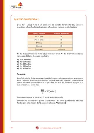 www.acasadoconcurseiro.com.br384
QUESTÃO COMENTADA 2
(FCC: TST – 2012) Pedro é um atleta que se exercita diariamente. Seu treinador
orientou-o a fazer flexões de braço com a frequência indicada na tabela abaixo
Dia da semana Número de flexões
2ª e 5ª feiras 40
3ª e 6ª feiras 10
4ª feiras 20
Sábados 30
Domingos nenhuma
No dia de seu aniversário, Pedro fez 20 flexões de braço. No dia do aniversário de sua
namorada, 260 dias depois do seu, Pedro
a)	 não fez flexão.
b)	 fez 10 flexões.
c)	 fez 20 flexões.
d)	 fez 30 flexões.
e)	 fez 40 flexões.
Solução:
Com Pedro fez 20 flexões em seu aniversário, logo concluímos que caiu em uma quarta-
feira. Devemos descobrir qual o dia da semana será após 260 dias. Primeiramente
vamos descobrir quantas semanas se passaram até este dia, dividindo 260 por 7, já
que uma semana tem 7 dias.
=
260
37(resto 1)
7
Assim sabemos que se passaram 37 semanas e mais um dia.
Como ele fez aniversário na quarta, se somarmos 1 dia temos quinta-feira e o total de
flexões para este dia será de 40, segundo a tabela. Alternativa E
 