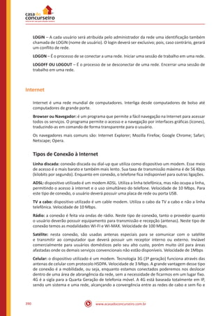 www.acasadoconcurseiro.com.br390
LOGIN – A cada usuário será atribuída pelo administrador da rede uma identificação também
chamada de LOGIN (nome de usuário). O login deverá ser exclusivo; pois, caso contrário, gerará
um conflito de rede.
LOGON – É o processo de se conectar a uma rede. Iniciar uma sessão de trabalho em uma rede.
LOGOFF OU LOGOUT – É o processo de se desconectar de uma rede. Encerrar uma sessão de
trabalho em uma rede.
Internet
Internet é uma rede mundial de computadores. Interliga desde computadores de bolso até
computadores de grande porte.
Browser ou Navegador: é um programa que permite a fácil navegação na Internet para acessar
todos os serviços. O programa permite o acesso e a navegação por interfaces gráficas (ícones),
traduzindo-as em comando de forma transparente para o usuário.
Os navegadores mais comuns são: Internet Explorer; Mozilla Firefox; Google Chrome; Safari;
Netscape; Opera.
Tipos de Conexão à Internet
Linha discada: conexão discada ou dial-up que utiliza como dispositivo um modem. Esse meio
de acesso é o mais barato e também mais lento. Sua taxa de transmissão máxima é de 56 Kbps
(kilobits por segundo). Enquanto em conexão, o telefone fica indisponível para outras ligações.
ADSL: dispositivo utilizado é um modem ADSL. Utiliza a linha telefônica, mas não ocupa a linha,
permitindo o acesso à internet e o uso simultâneo do telefone. Velocidade de 10 Mbps. Para
este tipo de conexão, o usuário deverá possuir uma placa de rede ou porta USB.
TV a cabo: dispositivo utilizado é um cable modem. Utiliza o cabo da TV a cabo e não a linha
telefônica. Velocidade de 10 Mbps.
Rádio: a conexão é feita via ondas de rádio. Neste tipo de conexão, tanto o provedor quanto
o usuário deverão possuir equipamento para transmissão e recepção (antenas). Neste tipo de
conexão temos as modalidades WI-FI e WI-MAX. Velocidade de 100 Mbps.
Satélite: nesta conexão, são usadas antenas especiais para se comunicar com o satélite
e transmitir ao computador que deverá possuir um receptor interno ou externo. Inviável
comercialmente para usuários domésticos pelo seu alto custo, porém muito útil para áreas
afastadas onde os demais serviços convencionais não estão disponíveis. Velocidade de 1Mbps
Celular: o dispositivo utilizado é um modem. Tecnologia 3G (3ª geração) funciona através das
antenas de celular com protocolo HSDPA. Velocidade de 3 Mbps. A grande vantagem desse tipo
de conexão é a mobilidade, ou seja, enquanto estamos conectados poderemos nos deslocar
dentro de uma área de abrangência da rede, sem a necessidade de ficarmos em um lugar fixo.
4G é a sigla para a Quarta Geração de telefonia móvel. A 4G está baseada totalmente em IP,
sendo um sistema e uma rede, alcançando a convergência entre as redes de cabo e sem fio e
 