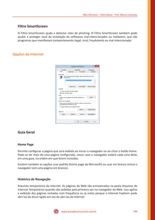 INSS (Técnico) – Informática – Prof. Márcio Hunecke
www.acasadoconcurseiro.com.br 399
Filtro SmartScreen
O Filtro SmartScreen ajuda a detectar sites de phishing. O Filtro SmartScreen também pode
ajudar a proteger você da instalação de softwares mal-intencionados ou malwares, que são
programas que manifestam comportamento ilegal, viral, fraudulento ou mal-intencionado.
Opções da Internet
Guia Geral
Home Page
Permite configurar a página que será exibida ao iniciar o navegador ou ao clicar o botão home.
Pode-se ter mais de uma página configurada, nesse caso o navegador exibirá cada uma delas
em uma guia, na ordem em que forem incluídas.
Existem também as opções usar padrão (home page da Microsoft) ou usar em branco (inicia o
navegador com uma página em branco).
Histórico de Navegação
Arquivos temporários da internet: As páginas da Web são armazenadas na pasta Arquivos de
Internet Temporários quando são exibidas pela primeira vez no navegador da Web. Isso agiliza
a exibição das páginas visitadas com frequência ou já vistas porque o Internet Explorer pode
abri-las do disco rígido em vez de abri-las da Internet.
 