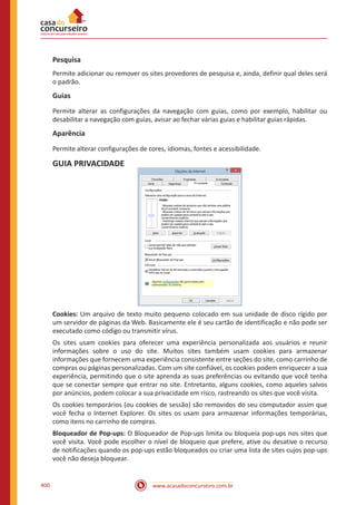 www.acasadoconcurseiro.com.br400
Pesquisa
Permite adicionar ou remover os sites provedores de pesquisa e, ainda, definir qual deles será
o padrão.
Guias
Permite alterar as configurações da navegação com guias, como por exemplo, habilitar ou
desabilitar a navegação com guias, avisar ao fechar várias guias e habilitar guias rápidas.
Aparência
Permite alterar configurações de cores, idiomas, fontes e acessibilidade.
GUIA PRIVACIDADE
Cookies: Um arquivo de texto muito pequeno colocado em sua unidade de disco rígido por
um servidor de páginas da Web. Basicamente ele é seu cartão de identificação e não pode ser
executado como código ou transmitir vírus.
Os sites usam cookies para oferecer uma experiência personalizada aos usuários e reunir
informações sobre o uso do site. Muitos sites também usam cookies para armazenar
informações que fornecem uma experiência consistente entre seções do site, como carrinho de
compras ou páginas personalizadas. Com um site confiável, os cookies podem enriquecer a sua
experiência, permitindo que o site aprenda as suas preferências ou evitando que você tenha
que se conectar sempre que entrar no site. Entretanto, alguns cookies, como aqueles salvos
por anúncios, podem colocar a sua privacidade em risco, rastreando os sites que você visita.
Os cookies temporários (ou cookies de sessão) são removidos do seu computador assim que
você fecha o Internet Explorer. Os sites os usam para armazenar informações temporárias,
como itens no carrinho de compras.
Bloqueador de Pop-ups: O Bloqueador de Pop-ups limita ou bloqueia pop-ups nos sites que
você visita. Você pode escolher o nível de bloqueio que prefere, ative ou desative o recurso
de notificações quando os pop-ups estão bloqueados ou criar uma lista de sites cujos pop-ups
você não deseja bloquear.
 