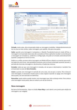 www.acasadoconcurseiro.com.br402
Entrada: nesta caixa, são armazenadas todas as mensagens recebidas. Independentemente de
ter-se uma ou mais contas, todas mensagens, por padrão, irão para essa pasta.
Saída: quando uma mensagem é composta e o Mozilla Thunderbird está em modo off-line, a
mensagem é armazenada nesta caixa até a conexão ser feita e aplicativo receber o comando para
a mensagem ser enviada ou, conforme a configuração, ela pode ser enviada automaticamente
quando o programa se tornar on-line.
Podem-se, então, escrever várias mensagens em Modo off-line e depois se conectar para enviá-
las todas de uma só vez. Isto possibilita economia, pois só ficará conectado somente durante o
período do envio das mensagens e não durante a criação das mesmas.
Enviados: toda vez que uma mensagem é enviada, ela vai para o destinatário e também fica
armazenada na caixa de Itens Enviados.
Lixeira: quando uma mensagem é excluída de uma caixa, ela vai para a Lixeira. Para restaurar
uma mensagem, é necessário movê-la para a caixa original. Quando se apaga uma mensagem
dessa pasta, ela será excluída em definitivo.
Rascunhos: pasta onde se pode manter uma mensagem que não se deseja enviar. Para colocar
uma mensagem nesta pasta, deve-se salvá-la, em vez de enviá-la.
Nova mensagem
Na barra de ferramentas, clique no botão Nova Msg e será aberta uma janela para edição da
mensagem a ser redigida.
 