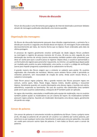 www.acasadoconcurseiro.com.br404
Fóruns de discussão
Fórum de discussão é uma ferramenta para páginas de Internet destinada a promover debates
através de mensagens publicadas abordando uma mesma questão.
Organização das mensagens:
Os fóruns de discussão basicamente possuem duas divisões organizacionais, a primeira faz a
divisão por assunto e a segunda uma divisão desse em tópicos. As mensagens ficam ordenadas
decrescentemente por data, da mesma forma que os tópicos ficam ordenados pela data da
última postagem.
O processo de registro geralmente envolve verificação da idade (alguns fóruns proíbem
ou restringem o registro de pessoas menores de 13 anos, 18 anos ou etc), seguida de uma
declaração dos termos de serviço (outros documentos também podem estar presentes) que
deve ser aceita para que o usuário possa se registrar. Depois disso, o usuário é apresentado a
um formulário de registro para preencher requerente, no mínimo: um apelido (que depois pode
ser mudado pelo usuário ou pela moderação), uma senha, o e-mail e o código de verificação
(serve para impedir programas automáticos de se cadastrarem no fórum).
A grande maioria dos fóruns exigem que o visitante se cadastre para postar. Os usuários
registrados são chamados de membros. Mesmo assim existem fóruns onde é permitido os
visitantes postarem, sem necessidade de criação de conta. Ainda assim nesses fóruns, o
cadastro é encorajado.
Todo fórum possui regras próprias. Mas a grande maioria dos fóruns possuem regras em
comum, contra spam, fakes, flood, brigas, tópicos inúteis, double posting e ressuscitar
tópicos. Geralmente quando um usuário desrespeita uma dessas regras, é punido com alerta,
advertência, suspensão ou banimento. No caso de usuários não cadastrados (mas também
pode servir para usuários cadastrados), o bloqueio de IP também pode ser aplicado.
As regras são mantidas, executadas e modificadas pela equipe de moderação, mas os usuários
também podem ajudar os moderadores via um sistema de report. Os moderadores também
possuem regras próprias. Quando um moderador desrespeita uma dessas regras, geralmente
ele perde seu cargo.
Censor de palavras
Um censor de palavras é comumente incluído na plataforma do fórum. Como o próprio nome
já diz, ele pega as palavras de um post de um usuário e as substitui por outras palavras, por
asteriscos ou por qualquer outra coisa. Geralmente é usado para censurar palavrões, mas pode
ser usado para censurar outros tipos de palavras. E nem todos os fóruns usam o censor de
palavras.
 