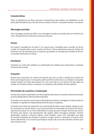 INSS (Técnico) – Informática – Prof. Márcio Hunecke
www.acasadoconcurseiro.com.br 405
Características
Todas as plataformas de fóruns possuem características (que podem ser habilitadas ou não
pelos administradores) que não são comuns a todos os fóruns, mas podem facilitar o uso deste.
Mensagem privada
Uma mensagem privada (ou MP) é uma mensagem enviada em privado para um membro (ou
mais). São geralmente usadas para conversas pessoais.
Anexo
Um anexo é mandado por um post. É um arquivo que é mandado para o servidor do fórum
e pode ser baixado pelos outros usuários do fórum. Fóruns geralmente possuem limites (de
tamanho e/ou de extensão) para os arquivos que podem ser enviados pro servidor do fórum,
ou proíbem totalmente os anexos.
Emoticons
Emoticons ou smiles são símbolos ou combinações de símbolos para representar o conteúdo
emocional de um post.
Enquetes
Muitos fóruns possuem um sistema de enquete para que se saiba a opinião dos usuários do
fórum sobre alguma coisa. As enquetes podem permitir escolha única ou múltipla. As enquetes
também podem ser feitas para expirar em uma certa data ou um número de dias após sua
criação. Os membros votam na enquete e as estatísticas são exibidas de forma gráfica.
Permissões de usuários e moderação
Os status de usuários registrados num fórum geralmente variam em quatro níveis de permissão:
Usuários Moderadores Administradores Banidos
O membro com status de usuário possui liberdade para publicar mensagens em tópicos abertos
ao debate e respondê-los independentemente de quem os publicou.
O membro com status de moderador tem a permissão de editar, mover, deletar, adequar o que
for necessário na sala de tópicos a que tem permissão de moderação. Na maioria dos fóruns,
cada assunto possui um ou mais moderadores os quais possuem funções diversas que variam
de fórum para fórum, mas basicamente eles podem editar mensagens postadas, eliminar
publicações, moderar e eliminar tópicos, como também, trocar uma mensagem que foge
do assunto (chamadas de off-topic) e postá-lo no lugar correto e comunicar o usuário, entre
outros. Resumindo, é um usuário cuja função é corrigir tudo o que não está bem e alertar para
esses mesmos erros.
 
