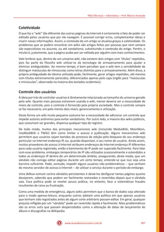 INSS (Técnico) – Informática – Prof. Márcio Hunecke
www.acasadoconcurseiro.com.br 407
Coletividade
O que faz o “wiki” tão diferente das outras páginas da Internet é certamente o fato de poder ser
editado pelos usuários que por ele navegam. É possível corrigir erros, complementar ideias e
inserir novas informações. Assim, o conteúdo de um artigo se atualiza graças à coletividade. Os
problemas que se podem encontrar em wikis são artigos feitos por pessoas que nem sempre
são especialistas no assunto, ou até vandalismo, substituindo o conteúdo do artigo. Porém, o
intuito é, justamente, que a página acabe por ser editada por alguém com mais conhecimentos.
Vale lembrar que, dentro de um universo wiki, não existem dois artigos com ‘títulos’ repetidos,
pois faz parte da filosofia wiki utilizar-se da tecnologia de armazenamento para ajudar a
eliminar ambiguidades. Ao mesmo tempo, é bom perceber que o wiki tem a sensibilidade de
distinguir maiúsculas de minúsculas como letras distintas para o armazenamento. Além disso, a
própria ambiguidade do idioma utilizado pode, facilmente, gerar artigos repetidos, até mesmo
com títulos extremamente parecidos, diferenciados apenas pelo caps (inglês para “maiúsculas
e minúsculas”, observado na maioria dos teclados ocidentais).
Controle dos usuários
A ideia por trás de controlar usuários é diretamente relacionada ao tamanho do universo gerado
pelo wiki. Quanto mais pessoas estiverem usando o wiki, menor deveria ser a necessidade de
níveis de controle, pois o controle é fornecido pela própria sociedade. Mas o controle sempre
se faz necessário, em pelo menos dois níveis: gerenciamento e utilização.
Desta forma um wiki muito pequeno costuma ter a necessidade de adicionar um controle que
impede autores anônimos para evitar vandalismo. Por outro lado, a maioria dos wikis públicos,
que costumam ser grandes, dispensa qualquer tipo de registro.
De todo modo, muitos dos principais mecanismos wiki (incluindo MediaWiki, MoinMoin,
UseModWiki e TWiki) têm como limitar o acesso à publicação. Alguns mecanismos wiki
permitem que usuários sejam banidos do processo de edição pelo bloqueio do seu endereço
particular na Internet endereço IP, ou, quando disponível, o seu nome de usuário. Ainda assim,
muitos provedores de acesso à Internet atribuem endereços de Internet endereço IP diferentes
para cada usuário registrado, então o banimento de IP pode ser superado facilmente. Para lidar
com esse problema, embargos temporários de IP são utilizados ocasionalmente e estendidos a
todos os endereços IP dentro de um determinado âmbito, assegurando, deste modo, que um
vândalo não consiga editar páginas durante um certo tempo; entende-se que isso seja uma
barreira suficiente. Pode, contudo, impedir alguns usuários não problemáticos -- que venham
do mesmo servidor de acesso à Internet -- de utilizar o serviço durante o período de embargo.
Uma defesa comum contra vândalos persistentes é deixá-los desfigurar tantas páginas quanto
desejarem, sabendo que podem ser facilmente rastreadas e revertidas depois que o vândalo
saia. Essa política pode se revelar pouco prática, no entanto, face a sistemáticas fraudes
resultantes de raiva ou frustração.
Como uma medida de emergência, alguns wikis permitem que o banco de dados seja alterado
para o modo apenas-leitura, enquanto outros adotam uma política em que apenas usuários
que tenham sido registrados antes de algum corte arbitrário possam editar. Em geral, qualquer
prejuízo infligido por um “vândalo” pode ser revertido rápida e facilmente. Mais problemáticos
são os erros sutis que passam despercebidos como a alteração de datas de lançamento de
álbuns e discografias na Wikipedia.
 