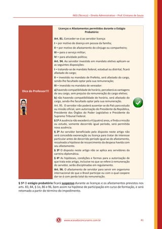 INSS (Técnico) – Direito Administrativo – Prof. Cristiano de Souza
www.acasadoconcurseiro.com.br 41
Dica do Professor!!!
Licenças e Afastamentos permitidos durante o Estágio
Probatório:
Art. 81. Conceder-se-á ao servidor licença:
I – por motivo de doença em pessoa da família;
II – por motivo de afastamento do cônjuge ou companheiro;
III – para o serviço militar;
IV – para atividade política;
Art. 94. Ao servidor investido em mandato eletivo aplicam-se
as seguintes disposições:
I – tratando-se de mandato federal, estadual ou distrital, ficará
afastado do cargo;
II – investido no mandato de Prefeito, será afastado do cargo,
sendo-lhe facultado optar pela sua remuneração;
III – investido no mandato de vereador:
a)havendocompatibilidade dehorário,perceberáasvantagens
de seu cargo, sem prejuízo da remuneração do cargo eletivo;
b) não havendo compatibilidade de horário, será afastado do
cargo, sendo-lhe facultado optar pela sua remuneração.
Art. 95. O servidor não poderá ausentar-se do País para estudo
ou missão oficial, sem autorização do Presidente da República,
Presidente dos Órgãos do Poder Legislativo e Presidente do
Supremo Tribunal Federal.
§ 1º A ausência não excederá a 4 (quatro) anos, e finda a missão
ou estudo, somente decorrido igual período, será permitida
nova ausência.
§ 2º Ao servidor beneficiado pelo disposto neste artigo não
será concedida exoneração ou licença para tratar de interesse
particular antes de decorrido período igual ao do afastamento,
ressalvada a hipótese de ressarcimento da despesa havida com
seu afastamento.
§ 3º O disposto neste artigo não se aplica aos servidores da
carreira diplomática.
§ 4º As hipóteses, condições e formas para a autorização de
que trata este artigo, inclusive no que se refere à remuneração
do servidor, serão disciplinadas em regulamento.
Art. 96. O afastamento de servidor para servir em organismo
internacional de que o Brasil participe ou com o qual coopere
dar-se-á com perda total da remuneração.
§ 5º O estágio probatório ficará suspenso durante as licenças e os afastamentos previstos nos
arts. 83, 84, § 1o, 86 e 96, bem assim na hipótese de participação em curso de formação, e será
retomado a partir do término do impedimento.
 