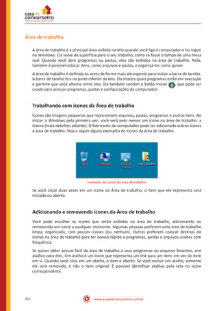 www.acasadoconcurseiro.com.br412
Área de trabalho
A área de trabalho é a principal área exibida na tela quando você liga o computador e faz logon
no Windows. Ela serve de superfície para o seu trabalho, como se fosse o tampo de uma mesa
real. Quando você abre programas ou pastas, eles são exibidos na área de trabalho. Nela,
também é possível colocar itens, como arquivos e pastas, e organizá-los como quiser.
A área de trabalho é definida às vezes de forma mais abrangente para incluir a barra de tarefas.
A barra de tarefas fica na parte inferior da tela. Ela mostra quais programas estão em execução
e permite que você alterne entre eles. Ela também contém o botão Iniciar , que pode ser
usado para acessar programas, pastas e configurações do computador.
Trabalhando com ícones da Área de trabalho
Ícones são imagens pequenas que representam arquivos, pastas, programas e outros itens. Ao
iniciar o Windows pela primeira vez, você verá pelo menos um ícone na área de trabalho: a
Lixeira (mais detalhes adiante). O fabricante do computador pode ter adicionado outros ícones
à área de trabalho. Veja a seguir alguns exemplos de ícones da área de trabalho.
Exemplos de ícones da área de trabalho
Se você clicar duas vezes em um ícone da Área de trabalho, o item que ele representa será
iniciado ou aberto.
Adicionando e removendo ícones da Área de trabalho
Você pode escolher os ícones que serão exibidos na área de trabalho, adicionando ou
removendo um ícone a qualquer momento. Algumas pessoas preferem uma área de trabalho
limpa, organizada, com poucos ícones (ou nenhum). Outras preferem colocar dezenas de
ícones na área de trabalho para ter acesso rápido a programas, pastas e arquivos usados com
frequência.
Se quiser obter acesso fácil da área de trabalho a seus programas ou arquivos favoritos, crie
atalhos para eles. Um atalho é um ícone que representa um link para um item, em vez do item
em si. Quando você clica em um atalho, o item é aberto. Se você excluir um atalho, somente
ele será removido, e não o item original. É possível identificar atalhos pela seta no ícone
correspondente.
 