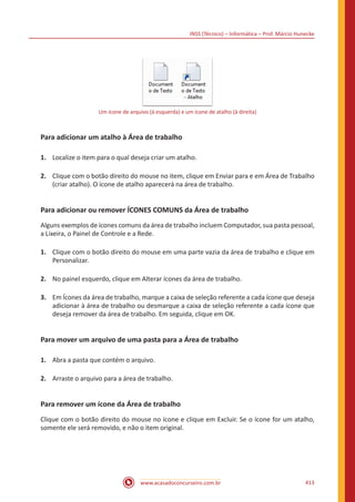 INSS (Técnico) – Informática – Prof. Márcio Hunecke
www.acasadoconcurseiro.com.br 413
Um ícone de arquivo (à esquerda) e um ícone de atalho (à direita)
Para adicionar um atalho à Área de trabalho
1.	 Localize o item para o qual deseja criar um atalho.
2.	 Clique com o botão direito do mouse no item, clique em Enviar para e em Área de Trabalho
(criar atalho). O ícone de atalho aparecerá na área de trabalho.
Para adicionar ou remover ÍCONES COMUNS da Área de trabalho
Alguns exemplos de ícones comuns da área de trabalho incluem Computador, sua pasta pessoal,
a Lixeira, o Painel de Controle e a Rede.
1.	 Clique com o botão direito do mouse em uma parte vazia da área de trabalho e clique em
Personalizar.
2.	 No painel esquerdo, clique em Alterar ícones da área de trabalho.
3.	 Em Ícones da área de trabalho, marque a caixa de seleção referente a cada ícone que deseja
adicionar à área de trabalho ou desmarque a caixa de seleção referente a cada ícone que
deseja remover da área de trabalho. Em seguida, clique em OK.
Para mover um arquivo de uma pasta para a Área de trabalho
1.	 Abra a pasta que contém o arquivo.
2.	 Arraste o arquivo para a área de trabalho.
Para remover um ícone da Área de trabalho
Clique com o botão direito do mouse no ícone e clique em Excluir. Se o ícone for um atalho,
somente ele será removido, e não o item original.
 