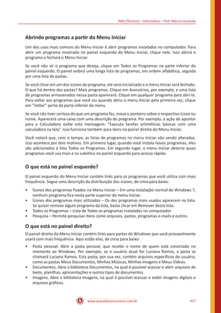 INSS (Técnico) – Informática – Prof. Márcio Hunecke
www.acasadoconcurseiro.com.br 417
Abrindo programas a partir do Menu Iniciar
Um dos usos mais comuns do Menu Iniciar é abrir programas instalados no computador. Para
abrir um programa mostrado no painel esquerdo do Menu Iniciar, clique nele. Isso abrirá o
programa e fechará o Menu Iniciar.
Se você não vir o programa que deseja, clique em Todos os Programas na parte inferior do
painel esquerdo. O painel exibirá uma longa lista de programas, em ordem alfabética, seguida
por uma lista de pastas.
Se você clicar em um dos ícones de programa, ele será inicializado e o menu Iniciar será fechado.
O que há dentro das pastas? Mais programas. Clique em Acessórios, por exemplo, e uma lista
de programas armazenados nessa pasta aparecerá. Clique em qualquer programa para abri-lo.
Para voltar aos programas que você viu quando abriu o menu Iniciar pela primeira vez, clique
em “Voltar” perto da parte inferior do menu.
Se você não tiver certeza do que um programa faz, mova o ponteiro sobre o respectivo ícone ou
nome. Aparecerá uma caixa com uma descrição do programa. Por exemplo, a ação de apontar
para a Calculadora exibe esta mensagem: “Executa tarefas aritméticas básicas com uma
calculadora na tela”. Isso funciona também para itens no painel direito do Menu Iniciar.
Você notará que, com o tempo, as listas de programas no menu Iniciar vão sendo alteradas.
Isso acontece por dois motivos. Em primeiro lugar, quando você instala novos programas, eles
são adicionados à lista Todos os Programas. Em segundo lugar, o menu Iniciar detecta quais
programas você usa mais e os substitui no painel esquerdo para acesso rápido.
O que está no painel esquerdo?
O painel esquerdo do Menu Iniciar contém links para os programas que você utiliza com mais
frequência. Segue uma descrição da distribuição dos ícones, de cima para baixo:
•• Ícones dos programas fixados no Menu Iniciar – Em uma instalação normal do Windows 7,
nenhum programa fica nesta parte superior do menu Iniciar.
•• Ícones dos programas mais utilizados – Os dez programas mais usados aparecem na lista.
Se quiser remove algum programa da lista, basta clicar em Remover desta lista.
•• Todos os Programas – Lista de Todos os programas instalados no computador.
•• Pesquisa – Permite pesquisar itens como arquivos, pastas, programas e-mails e outros.
O que está no painel direito?
O painel direito do Menu Iniciar contém links para partes do Windows que você provavelmente
usará com mais frequência. Aqui estão elas, de cima para baixo:
•• Pasta pessoal. Abre a pasta pessoal, que recebe o nome de quem está conectado no
momento ao Windows. Por exemplo, se o usuário atual for Luciana Ramos, a pasta se
chamará Luciana Ramos. Esta pasta, por sua vez, contém arquivos específicos do usuário,
como as pastas Meus Documentos, Minhas Músicas, Minhas Imagens e Meus Vídeos.
•• Documentos. Abre a biblioteca Documentos, na qual é possível acessar e abrir arquivos de
texto, planilhas, apresentações e outros tipos de documentos.
•• Imagens. Abre a biblioteca Imagens, na qual é possível acessar e exibir imagens digitais e
arquivos gráficos.
 