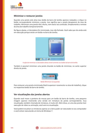 www.acasadoconcurseiro.com.br420
Minimizar e restaurar janelas
Quando uma janela está ativa (seu botão da barra de tarefas aparece realçado), o clique no
botão correspondente minimiza a janela. Isso significa que a janela desaparece da área de
trabalho. Minimizar uma janela não a fecha, nem exclui seu conteúdo. Simplesmente a remove
da área de trabalho temporariamente.
Na figura abaixo, a Calculadora foi minimizada, mas não fechada. Você sabe que ela ainda está
em execução porque existe um botão na barra de tarefas.
A ação de minimizar a Calculadora deixa visível somente seu botão da barra de tarefas
Também é possível minimizar uma janela clicando no botão de minimizar, no canto superior
direito da janela.
Botão Minimizar (à esquerda)
Para restaurar uma janela minimizada (fazê-la aparecer novamente na área de trabalho), clique
no respectivo botão da barra de tarefas.
Ver visualizações das janelas abertas
Quando você move o ponteiro do mouse para um botão da barra de tarefas, uma pequena
imagem aparece mostrando uma versão em miniatura da janela correspondente. Essa
visualização, também chamada de miniatura, é muito útil. Além disso, se uma das janelas tiver
execução de vídeo ou animação, você verá na visualização.
Você poderá visualizar as miniaturas apenas se o Aero puder ser executado no seu computador
e você estiver executando um tema do Windows 7.
 