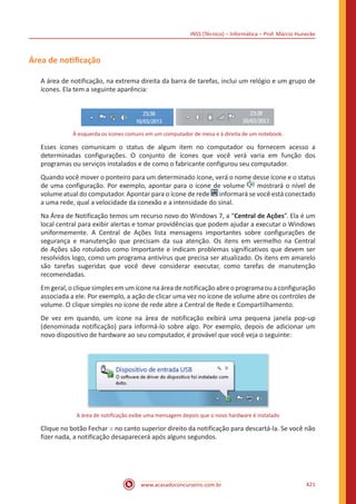 INSS (Técnico) – Informática – Prof. Márcio Hunecke
www.acasadoconcurseiro.com.br 421
Área de notificação
A área de notificação, na extrema direita da barra de tarefas, inclui um relógio e um grupo de
ícones. Ela tem a seguinte aparência:
À esquerda os ícones comuns em um computador de mesa e à direita de um notebook.
Esses ícones comunicam o status de algum item no computador ou fornecem acesso a
determinadas configurações. O conjunto de ícones que você verá varia em função dos
programas ou serviços instalados e de como o fabricante configurou seu computador.
Quando você mover o ponteiro para um determinado ícone, verá o nome desse ícone e o status
de uma configuração. Por exemplo, apontar para o ícone de volume mostrará o nível de
volume atual do computador. Apontar para o ícone de rede informará se você está conectado
a uma rede, qual a velocidade da conexão e a intensidade do sinal.
Na Área de Notificação temos um recurso novo do Windows 7, a “Central de Ações”. Ela é um
local central para exibir alertas e tomar providências que podem ajudar a executar o Windows
uniformemente. A Central de Ações lista mensagens importantes sobre configurações de
segurança e manutenção que precisam da sua atenção. Os itens em vermelho na Central
de Ações são rotulados como Importante e indicam problemas significativos que devem ser
resolvidos logo, como um programa antivírus que precisa ser atualizado. Os itens em amarelo
são tarefas sugeridas que você deve considerar executar, como tarefas de manutenção
recomendadas.
Emgeral,o clique simples emum ícone na áreadenotificação abreo programaou aconfiguração
associada a ele. Por exemplo, a ação de clicar uma vez no ícone de volume abre os controles de
volume. O clique simples no ícone de rede abre a Central de Rede e Compartilhamento.
De vez em quando, um ícone na área de notificação exibirá uma pequena janela pop-up
(denominada notificação) para informá-lo sobre algo. Por exemplo, depois de adicionar um
novo dispositivo de hardware ao seu computador, é provável que você veja o seguinte:
A área de notificação exibe uma mensagem depois que o novo hardware é instalado
Clique no botão Fechar no canto superior direito da notificação para descartá-la. Se você não
fizer nada, a notificação desaparecerá após alguns segundos.
 