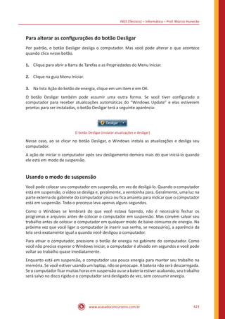 INSS (Técnico) – Informática – Prof. Márcio Hunecke
www.acasadoconcurseiro.com.br 423
Para alterar as configurações do botão Desligar
Por padrão, o botão Desligar desliga o computador. Mas você pode alterar o que acontece
quando clica nesse botão.
1.	 Clique para abrir a Barra de Tarefas e as Propriedades do Menu Iniciar.
2.	 Clique na guia Menu Iniciar.
3.	 Na lista Ação do botão de energia, clique em um item e em OK.
O botão Desligar também pode assumir uma outra forma. Se você tiver configurado o
computador para receber atualizações automáticas do “Windows Update” e elas estiverem
prontas para ser instaladas, o botão Desligar terá a seguinte aparência:
O botão Desligar (instalar atualizações e desligar)
Nesse caso, ao se clicar no botão Desligar, o Windows instala as atualizações e desliga seu
computador.
A ação de iniciar o computador após seu desligamento demora mais do que iniciá-lo quando
ele está em modo de suspensão.
Usando o modo de suspensão
Você pode colocar seu computador em suspensão, em vez de desligá-lo. Quando o computador
está em suspensão, o vídeo se desliga e, geralmente, a ventoinha para. Geralmente, uma luz na
parte externa do gabinete do computador pisca ou fica amarela para indicar que o computador
está em suspensão. Todo o processo leva apenas alguns segundos.
Como o Windows se lembrará do que você estava fazendo, não é necessário fechar os
programas e arquivos antes de colocar o computador em suspensão. Mas convém salvar seu
trabalho antes de colocar o computador em qualquer modo de baixo consumo de energia. Na
próxima vez que você ligar o computador (e inserir sua senha, se necessário), a aparência da
tela será exatamente igual a quando você desligou o computador.
Para ativar o computador, pressione o botão de energia no gabinete do computador. Como
você não precisa esperar o Windows iniciar, o computador é ativado em segundos e você pode
voltar ao trabalho quase imediatamente.
Enquanto está em suspensão, o computador usa pouca energia para manter seu trabalho na
memória. Se você estiver usando um laptop, não se preocupe. A bateria não será descarregada.
Se o computador ficar muitas horas em suspensão ou se a bateria estiver acabando, seu trabalho
será salvo no disco rígido e o computador será desligado de vez, sem consumir energia.
 