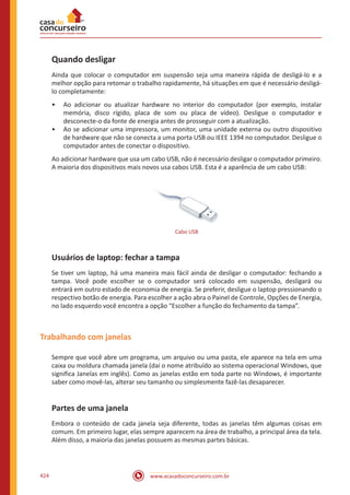 www.acasadoconcurseiro.com.br424
Quando desligar
Ainda que colocar o computador em suspensão seja uma maneira rápida de desligá-lo e a
melhor opção para retomar o trabalho rapidamente, há situações em que é necessário desligá-
lo completamente:
•• Ao adicionar ou atualizar hardware no interior do computador (por exemplo, instalar
memória, disco rígido, placa de som ou placa de vídeo). Desligue o computador e
desconecte-o da fonte de energia antes de prosseguir com a atualização.
•• Ao se adicionar uma impressora, um monitor, uma unidade externa ou outro dispositivo
de hardware que não se conecta a uma porta USB ou IEEE 1394 no computador. Desligue o
computador antes de conectar o dispositivo.
Ao adicionar hardware que usa um cabo USB, não é necessário desligar o computador primeiro.
A maioria dos dispositivos mais novos usa cabos USB. Esta é a aparência de um cabo USB:
Cabo USB
Usuários de laptop: fechar a tampa
Se tiver um laptop, há uma maneira mais fácil ainda de desligar o computador: fechando a
tampa. Você pode escolher se o computador será colocado em suspensão, desligará ou
entrará em outro estado de economia de energia. Se preferir, desligue o laptop pressionando o
respectivo botão de energia. Para escolher a ação abra o Painel de Controle, Opções de Energia,
no lado esquerdo você encontra a opção “Escolher a função do fechamento da tampa”.
Trabalhando com janelas
Sempre que você abre um programa, um arquivo ou uma pasta, ele aparece na tela em uma
caixa ou moldura chamada janela (daí o nome atribuído ao sistema operacional Windows, que
significa Janelas em inglês). Como as janelas estão em toda parte no Windows, é importante
saber como movê-las, alterar seu tamanho ou simplesmente fazê-las desaparecer.
Partes de uma janela
Embora o conteúdo de cada janela seja diferente, todas as janelas têm algumas coisas em
comum. Em primeiro lugar, elas sempre aparecem na área de trabalho, a principal área da tela.
Além disso, a maioria das janelas possuem as mesmas partes básicas.
 