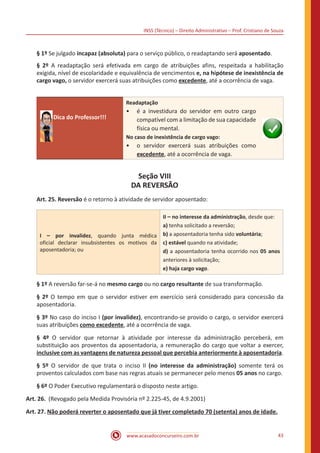 INSS (Técnico) – Direito Administrativo – Prof. Cristiano de Souza
www.acasadoconcurseiro.com.br 43
§ 1º Se julgado incapaz (absoluta) para o serviço público, o readaptando será aposentado.
§ 2º A readaptação será efetivada em cargo de atribuições afins, respeitada a habilitação
exigida, nível de escolaridade e equivalência de vencimentos e, na hipótese de inexistência de
cargo vago, o servidor exercerá suas atribuições como excedente, até a ocorrência de vaga.
Dica do Professor!!!
Readaptação
•• é a investidura do servidor em outro cargo
compatível com a limitação de sua capacidade
física ou mental.
No caso de inexistência de cargo vago:
•• o servidor exercerá suas atribuições como
excedente, até a ocorrência de vaga.
Seção VIII
DA REVERSÃO
Art. 25. Reversão é o retorno à atividade de servidor aposentado:
I – por invalidez, quando junta médica
oficial declarar insubsistentes os motivos da
aposentadoria; ou
II – no interesse da administração, desde que:
a) tenha solicitado a reversão;
b) a aposentadoria tenha sido voluntária;
c) estável quando na atividade;
d) a aposentadoria tenha ocorrido nos 05 anos
anteriores à solicitação;
e) haja cargo vago.
§ 1º A reversão far-se-á no mesmo cargo ou no cargo resultante de sua transformação.
§ 2º O tempo em que o servidor estiver em exercício será considerado para concessão da
aposentadoria.
§ 3º No caso do inciso I (por invalidez), encontrando-se provido o cargo, o servidor exercerá
suas atribuições como excedente, até a ocorrência de vaga.
§ 4º O servidor que retornar à atividade por interesse da administração perceberá, em
substituição aos proventos da aposentadoria, a remuneração do cargo que voltar a exercer,
inclusive com as vantagens de natureza pessoal que percebia anteriormente à aposentadoria.
§ 5º O servidor de que trata o inciso II (no interesse da administração) somente terá os
proventos calculados com base nas regras atuais se permanecer pelo menos 05 anos no cargo.
§ 6º O Poder Executivo regulamentará o disposto neste artigo.
Art. 26. (Revogado pela Medida Provisória nº 2.225-45, de 4.9.2001)
Art. 27. Não poderá reverter o aposentado que já tiver completado 70 (setenta) anos de idade.
 